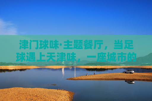 津门球味·主题餐厅，当足球遇上天津味，一座城市的记忆在舌尖沸腾，津门球味，当足球遇上天津味，舌尖沸腾城市记忆