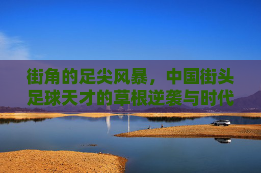 街角的足尖风暴，中国街头足球天才的草根逆袭与时代突围，街角的足尖风暴，中国街头足球天才的草根逆袭突围