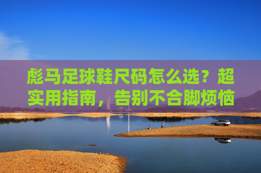 彪马足球鞋尺码怎么选？超实用指南，告别不合脚烦恼！彪马足球鞋尺码选对指南，告别不合脚烦恼！