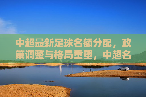 中超最新足球名额分配，政策调整与格局重塑，中超名额分配政策调整，联赛格局重塑