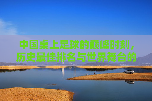 中国桌上足球的巅峰时刻，历史最佳排名与世界舞台的闪耀，中国桌上足球巅峰时刻，历史最佳排名闪耀世界舞台