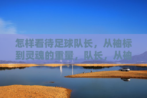 怎样看待足球队长,从袖标到灵魂的重量,队长,从袖标到灵魂的重量 怎样看待足球队长,从袖标到灵魂的重量,队长,从袖标到灵魂的重量