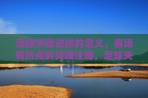 足球关键进球的定义，赛场转折点的灵魂注脚，足球关键进球，赛场转折点的灵魂注脚