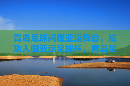 青岛足球闪耀亚运舞台，成功入围亚运足球杯，青岛足球闪耀亚运 成功入围亚运足球杯