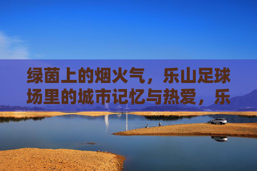 绿茵上的烟火气，乐山足球场里的城市记忆与热爱，乐山足球场，烟火气里的城市记忆与热爱