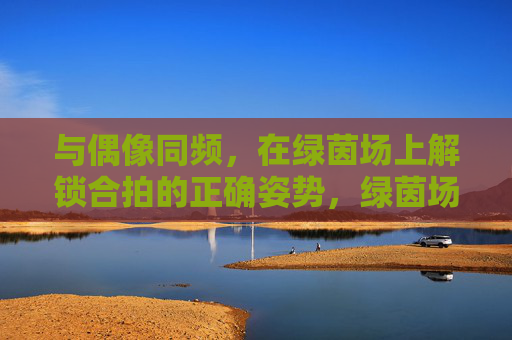 与偶像同频，在绿茵场上解锁合拍的正确姿势，绿茵场上，与偶像同频合拍的正确姿势