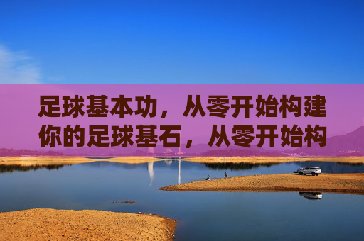 足球基本功，从零开始构建你的足球基石，从零开始构建足球基本功基石