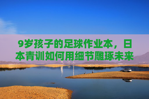 9岁孩子的足球作业本，日本青训如何用细节雕琢未来之星？