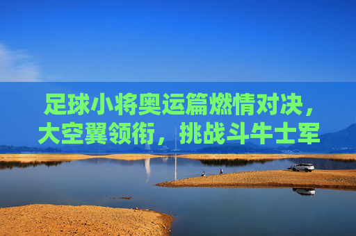 足球小将奥运篇燃情对决，大空翼领衔，挑战斗牛士军团，足球小将奥运篇，大空翼领衔燃情对决斗牛士军团