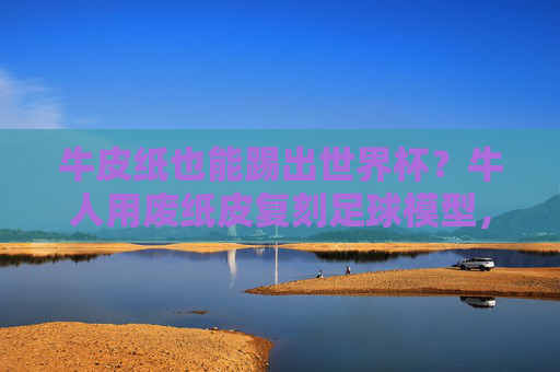 牛皮纸也能踢出世界杯？牛人用废纸皮复刻足球模型，细节惊艳！牛皮纸复刻足球模型细节惊艳