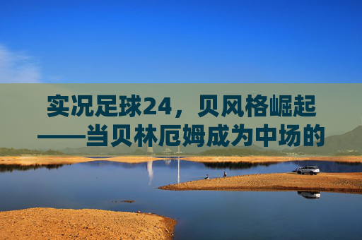 实况足球24，贝风格崛起——当贝林厄姆成为中场的数字图腾，实况足球24，贝林厄姆贝风格崛起，中场数字图腾