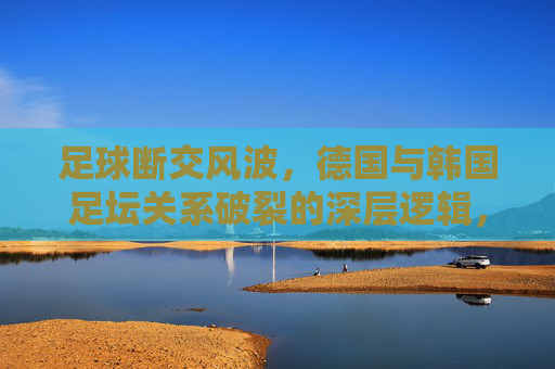 足球断交风波，德国与韩国足坛关系破裂的深层逻辑，足球断交风波，德国与韩国足坛关系破裂的深层逻辑