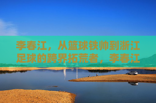 李春江，从篮球铁帅到浙江足球的跨界拓荒者，李春江，从篮球铁帅到浙江足球跨界拓荒者
