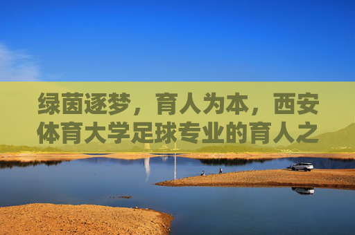 绿茵逐梦，育人为本，西安体育大学足球专业的育人之路，绿茵逐梦，育人为本，西安体育大学足球专业育人之路