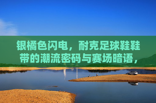 银橘色闪电，耐克足球鞋鞋带的潮流密码与赛场暗语，银橘色闪电，耐克足球鞋鞋带的潮流密码与赛场暗语