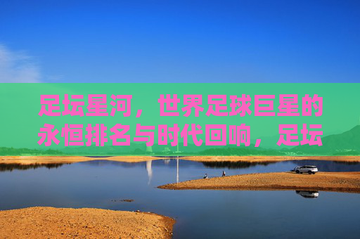 足坛星河，世界足球巨星的永恒排名与时代回响，足坛星河，永恒排名与时代回响