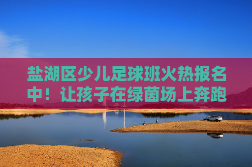 盐湖区少儿足球班火热报名中！让孩子在绿茵场上奔跑，收获健康与成长，盐湖区少儿足球班火热报名中！绿茵奔跑收获健康成长