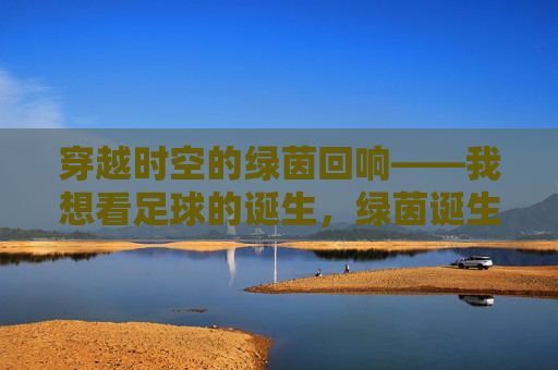 穿越时空的绿茵回响——我想看足球的诞生,绿茵诞生的时空回响 穿越时空的绿茵回响——我想看足球的诞生,绿茵诞生的时空回响