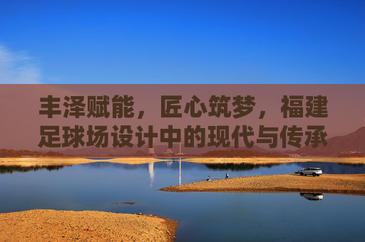 丰泽赋能，匠心筑梦，福建足球场设计中的现代与传承