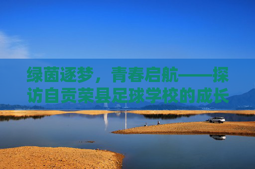 绿茵逐梦,青春启航——探访自贡荣县足球学校的成长之路,自贡荣县足球学校,绿茵逐梦,青春成长之路 绿茵逐梦,青春启航——探访自贡荣县足球学校的成长之路,自贡荣县足球学校,绿茵逐梦,青春成长之路
