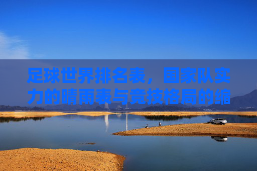 足球世界排名表，国家队实力的晴雨表与竞技格局的缩影，足球世界排名表，国家队实力的晴雨表与竞技格局缩影