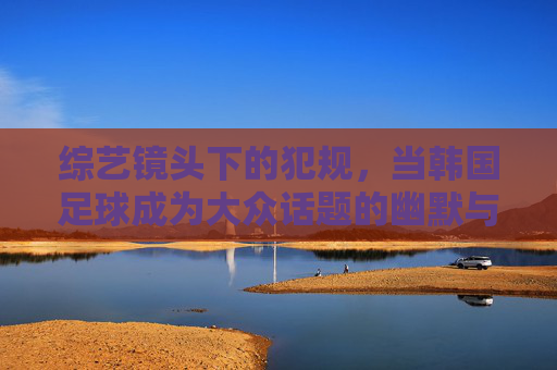 综艺镜头下的犯规，当韩国足球成为大众话题的幽默与反思，综艺镜头下的犯规，韩国足球成为大众话题的幽默与反思