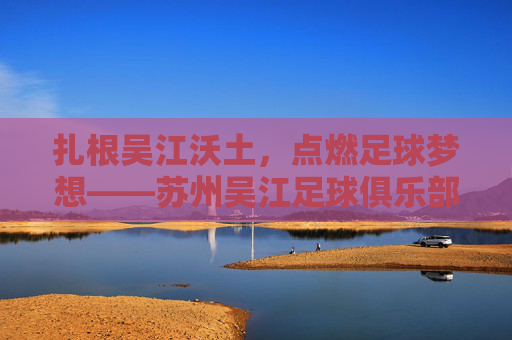 扎根吴江沃土，点燃足球梦想——苏州吴江足球俱乐部的成长与担当，扎根沃土点燃梦想，苏州吴江足球俱乐部的成长担当