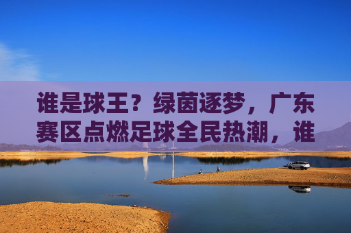 谁是球王?绿茵逐梦,广东赛区点燃足球全民热潮,谁是球王?广东赛区绿茵逐梦点燃全民足球热潮 谁是球王?绿茵逐梦,广东赛区点燃足球全民热潮,谁是球王?广东赛区绿茵逐梦点燃全民足球热潮