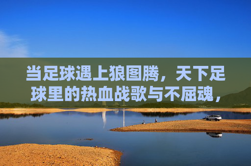 当足球遇上狼图腾，天下足球里的热血战歌与不屈魂，足球狼魂，天下热血战歌的不屈图腾