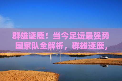 群雄逐鹿！当今足坛最强势国家队全解析，群雄逐鹿，当今足坛最强势国家队全解析