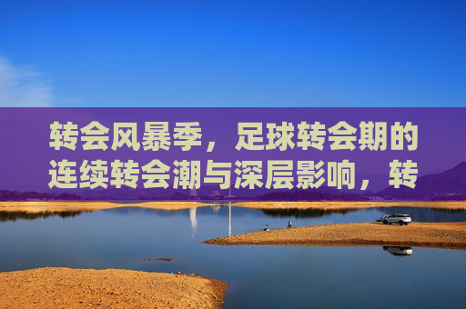 转会风暴季,足球转会期的连续转会潮与深层影响,转会风暴季,足球连续转会潮与深层影响 转会风暴季,足球转会期的连续转会潮与深层影响,转会风暴季,足球连续转会潮与深层影响