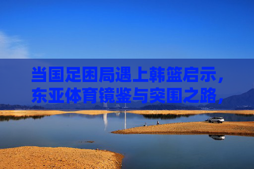 当国足困局遇上韩篮启示,东亚体育镜鉴与突围之路,国足困局遇韩篮启示,东亚体育镜鉴与突围之路 当国足困局遇上韩篮启示,东亚体育镜鉴与突围之路,国足困局遇韩篮启示,东亚体育镜鉴与突围之路