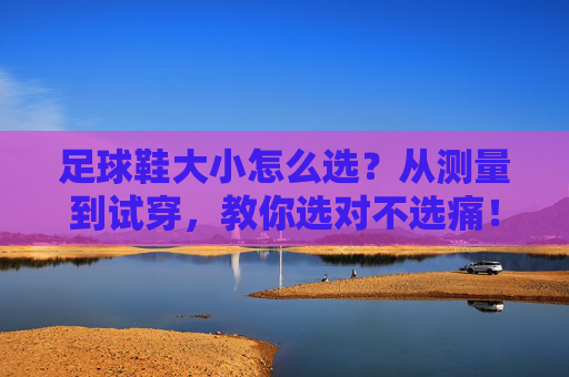 足球鞋大小怎么选？从测量到试穿，教你选对不选痛！足球鞋大小怎么选？测量试穿教你选对不选痛