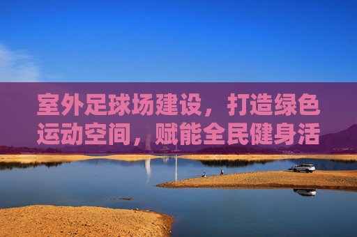 室外足球场建设，打造绿色运动空间，赋能全民健身活力，绿色足球场建设赋能全民健身活力