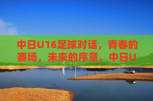 中日U16足球对话，青春的赛场，未来的序章，中日U16足球对话，青春赛场，未来序章