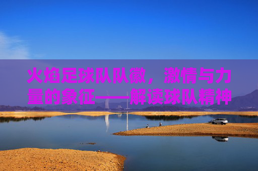 火焰足球队队徽，激情与力量的象征——解读球队精神图腾，火焰足球队队徽，激情与力量的精神图腾