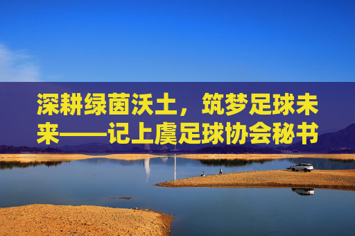 深耕绿茵沃土,筑梦足球未来——记上虞足球协会秘书长陈明,深耕绿茵沃土 筑梦足球未来——记上虞足球协会秘书长陈明 深耕绿茵沃土,筑梦足球未来——记上虞足球协会秘书长陈明,深耕绿茵沃土 筑梦足球未来——记上虞足球协会秘书长陈明