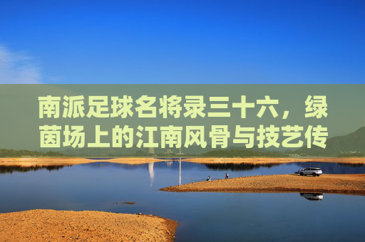 南派足球名将录三十六，绿茵场上的江南风骨与技艺传承，南派足球名将录三十六，绿茵江南风骨与技艺传承