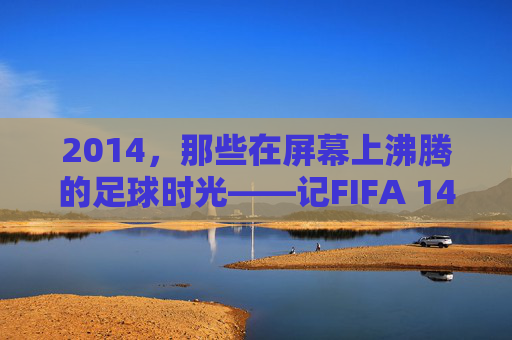 2014，那些在屏幕上沸腾的足球时光——记FIFA 14的黄金年代，2014，屏幕沸腾的FIFA 14黄金年代