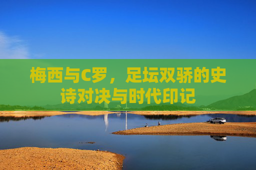 梅西与C罗，足坛双骄的史诗对决与时代印记