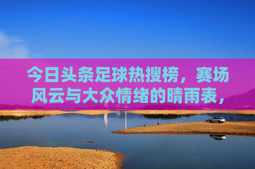 今日头条足球热搜榜，赛场风云与大众情绪的晴雨表，今日头条足球热搜榜，赛场风云与大众情绪的晴雨表