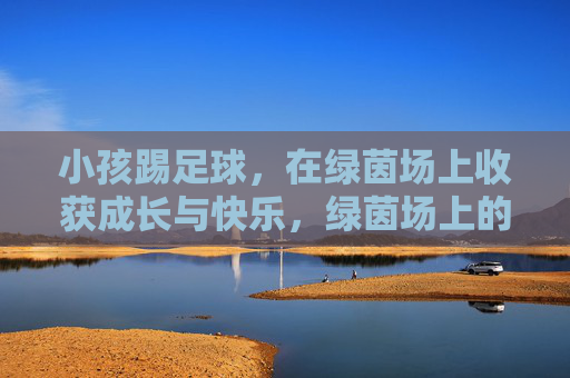 小孩踢足球，在绿茵场上收获成长与快乐，绿茵场上的成长快乐，小孩足球
