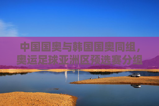 中国国奥与韩国国奥同组,奥运足球亚洲区预选赛分组引发关注,奥运足球亚预选赛分组,中国国奥韩国国奥同组引关注 中国国奥与韩国国奥同组,奥运足球亚洲区预选赛分组引发关注,奥运足球亚预选赛分组,中国国奥韩国国奥同组引关注