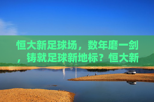 恒大新足球场，数年磨一剑，铸就足球新地标？恒大新足球场，数年磨一剑铸就足球新地标
