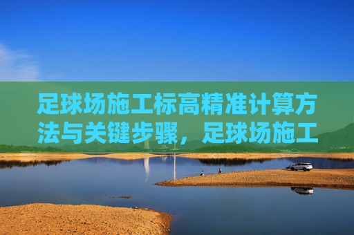 足球场施工标高精准计算方法与关键步骤，足球场施工标高精准计算方法与关键步骤