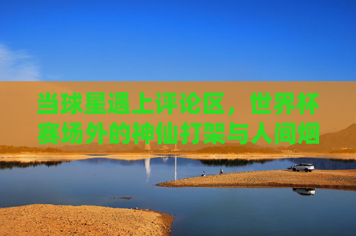 当球星遇上评论区,世界杯赛场外的神仙打架与人间烟火,球星遇上评论区,世界杯赛场外的神仙打架与人间烟火 当球星遇上评论区,世界杯赛场外的神仙打架与人间烟火,球星遇上评论区,世界杯赛场外的神仙打架与人间烟火