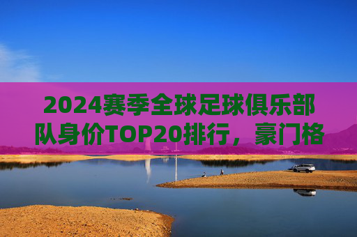 2024赛季全球足球俱乐部队身价TOP20排行，豪门格局依旧，新星力量崛起，2024赛季全球足球俱乐部身价TOP20，豪门格局依旧，新星力量崛起