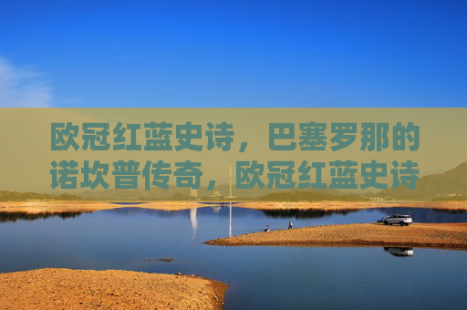 欧冠红蓝史诗，巴塞罗那的诺坎普传奇，欧冠红蓝史诗，巴塞罗那诺坎普传奇