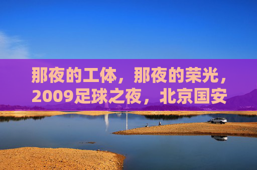 那夜的工体,那夜的荣光,2009足球之夜,北京国安的冠军圆梦记,2009足球之夜,工体荣光,北京国安冠军圆梦 那夜的工体,那夜的荣光,2009足球之夜,北京国安的冠军圆梦记,2009足球之夜,工体荣光,北京国安冠军圆梦