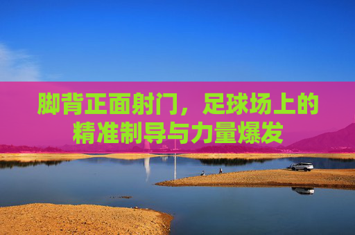 脚背正面射门,足球场上的精准制导与力量爆发 脚背正面射门,足球场上的精准制导与力量爆发